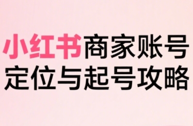 小红书电商全链路实战从定位到爆单，系统拆解小红书商家起号全流程（更新）-网创副业教程