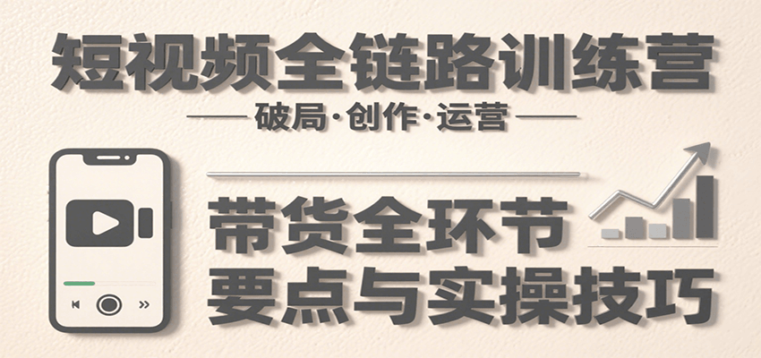 短视频全链路训练营：含破局、创作、运营、带货等多方面，详解各环节要点与实操技巧-网创副业教程